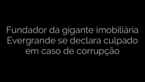​Fundador da gigante imobiliária Evergrande se declara culpado em caso de corrupção 